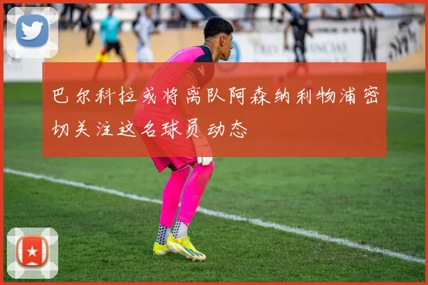 巴尔科拉或将离队阿森纳利物浦密切关注这名球员动态