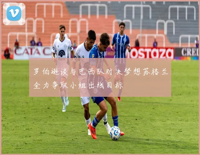 罗伯逊谈与巴西队对决梦想苏格兰全力争取小组出线目标